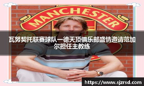 瓦努契托联赛球队一德天顶俱乐部盛情邀请范加尔担任主教练