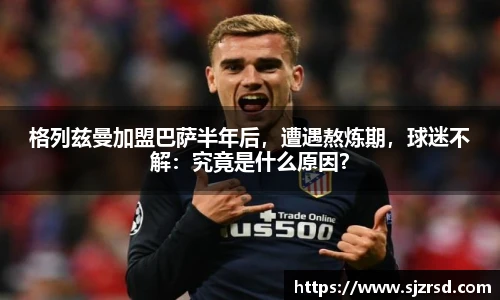 格列兹曼加盟巴萨半年后，遭遇熬炼期，球迷不解：究竟是什么原因？