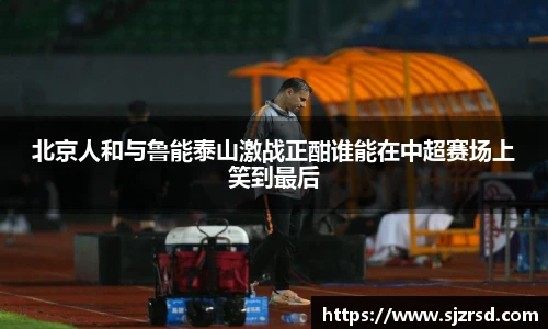 北京人和与鲁能泰山激战正酣谁能在中超赛场上笑到最后